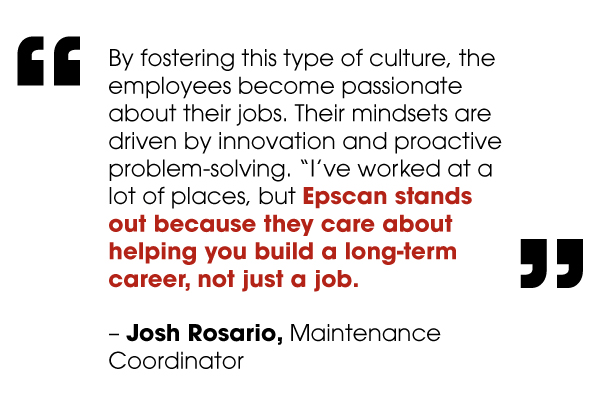 By fostering this type of culture, the employees become passionate about their jobs. Their mindsets are driven by innovation and proactive problem-solving. “I’ve worked at a lot of places, but Epscan stands out because they care about helping you build a long-term career, not just a job.